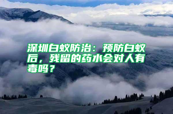 深圳白蟻防治：預(yù)防白蟻后，殘留的藥水會對人有毒嗎？