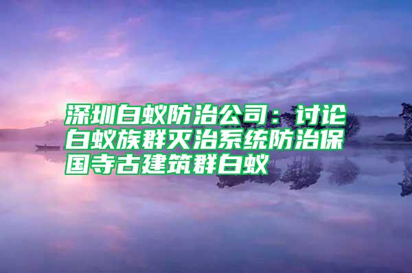 深圳白蟻防治公司：討論白蟻?zhàn)迦簻缰蜗到y(tǒng)防治保國(guó)寺古建筑群白蟻